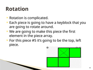42
 Rotation is complicated.
 Each piece is going to have a keyblock that you
are going to rotate around.
 We are going to make this piece the first
element in the piece array.
 For this piece #5 it’s going to be the top, left
piece.
Rotation
 