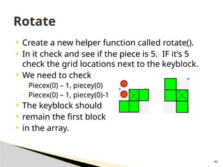 45
 Create a new helper function called rotate().
 In it check and see if the piece is 5. IF it’s 5
check the grid locations next to the keyblock.
 We need to check
◦ Piecex(0) – 1, piecey(0)
◦ Piecex(0) – 1, piecey(0)-1
 The keyblock should
 remain the first block
 in the array.
Rotate
 