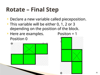 46
 Declare a new variable called pieceposition.
 This variable will be either 0, 1, 2 or 3
depending on the position of the block.
 Here are examples. Positon = 1
Position 0
Rotate – Final Step
 