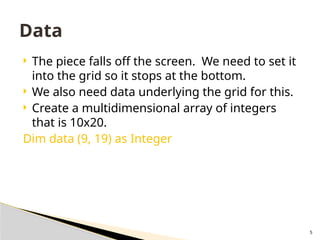5
 The piece falls off the screen. We need to set it
into the grid so it stops at the bottom.
 We also need data underlying the grid for this.
 Create a multidimensional array of integers
that is 10x20.
Dim data (9, 19) as Integer
Data
 