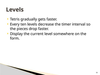 50
 Tetris gradually gets faster.
 Every ten levels decrease the timer interval so
the pieces drop faster.
 Display the current level somewhere on the
form.
Levels
 