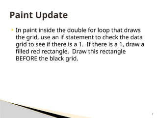 7
 In paint inside the double for loop that draws
the grid, use an if statement to check the data
grid to see if there is a 1. If there is a 1, draw a
filled red rectangle. Draw this rectangle
BEFORE the black grid.
Paint Update
 