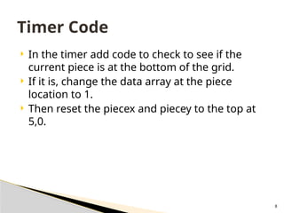 8
 In the timer add code to check to see if the
current piece is at the bottom of the grid.
 If it is, change the data array at the piece
location to 1.
 Then reset the piecex and piecey to the top at
5,0.
Timer Code
 