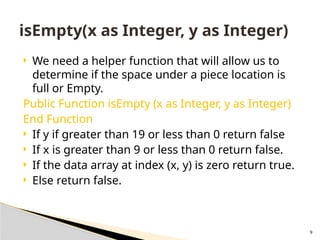 9
 We need a helper function that will allow us to
determine if the space under a piece location is
full or Empty.
Public Function isEmpty (x as Integer, y as Integer)
End Function
 If y if greater than 19 or less than 0 return false
 If x is greater than 9 or less than 0 return false.
 If the data array at index (x, y) is zero return true.
 Else return false.
isEmpty(x as Integer, y as Integer)
 