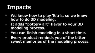 Impacts 
• We know how to play Tetris, so we know 
how to do 3D modeling. 
• It adds “pottery art” flavor to your 3D 
modeling process. 
• You can finish modeling in a short time. 
• Every product reminds you of the bitter 
sweet memories of the modeling process. 
 