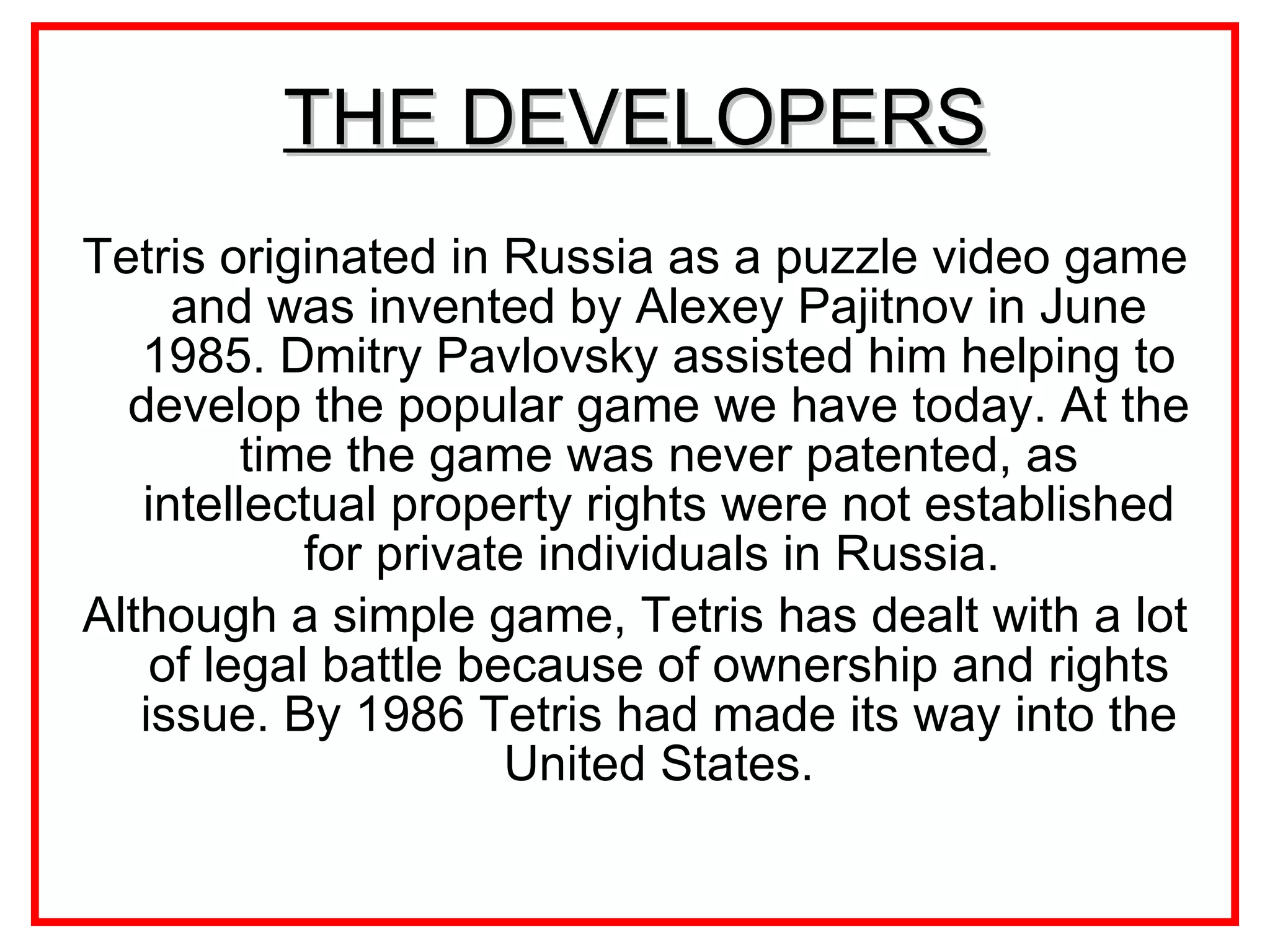THE DEVELOPERS Tetris originated in Russia  as a puzzle video game  and was invented by  Alexey Pajitnov in June 1985.  Dmitry Pavlovsky assisted him helping to develop the popular game we have today. At the time the game was never patented, as intellectual property rights were not established for private individuals in Russia.  Although a simple game, Tetris has dealt with a lot of legal battle because of ownership and rights issue. By 1986 Tetris had made its way into the United States. 