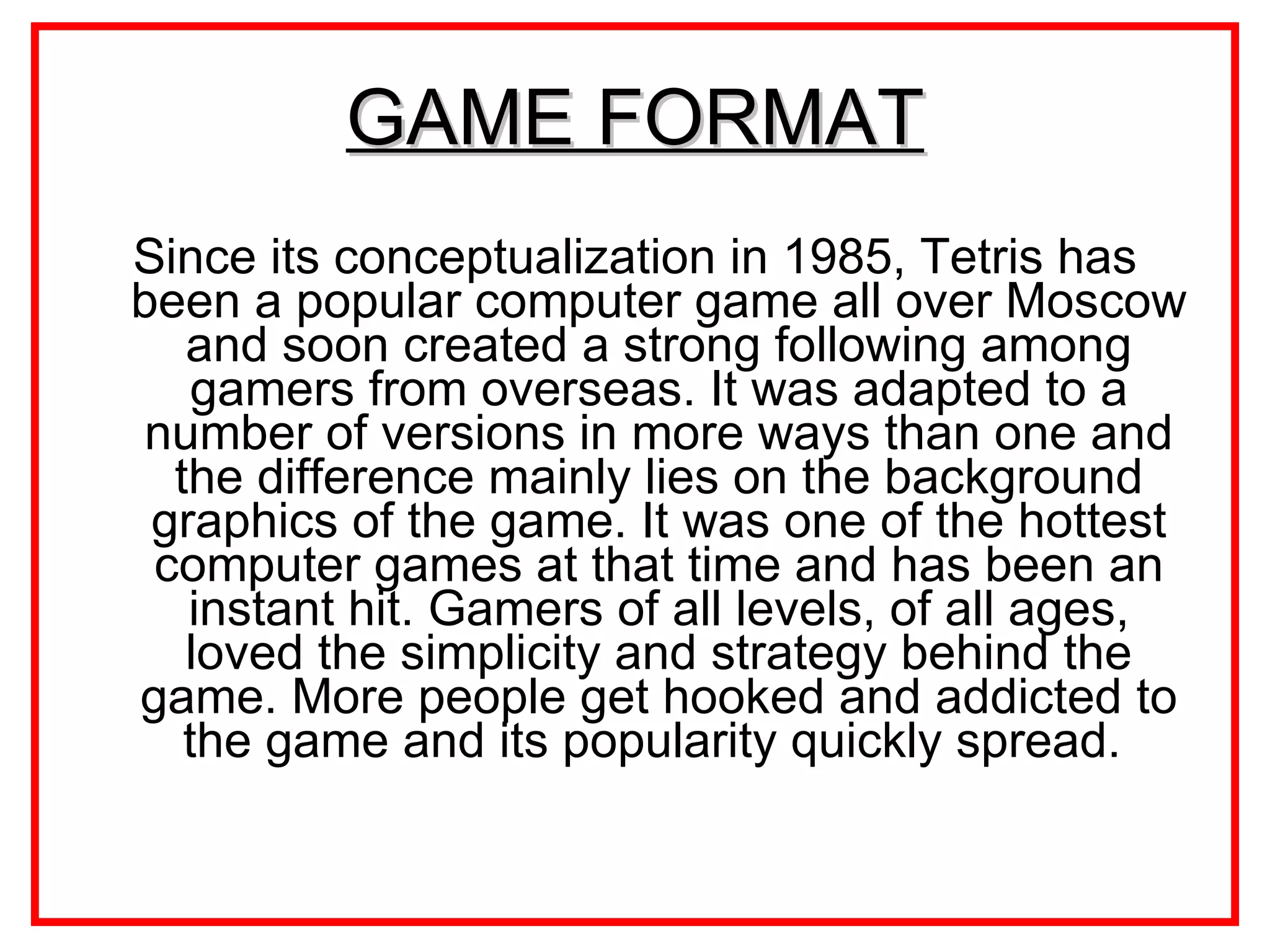 GAME FORMAT Since its conceptualization in 1985, Tetris has been a popular computer game all over Moscow and soon created a strong following among gamers from overseas. It was adapted to a number of versions in more ways than one and the difference mainly lies on the background graphics of the game. It was one of the hottest computer games at that time and has been an instant hit. Gamers of all levels, of all ages, loved the simplicity and strategy behind the game. More people get hooked and addicted to the game and its popularity quickly spread.  