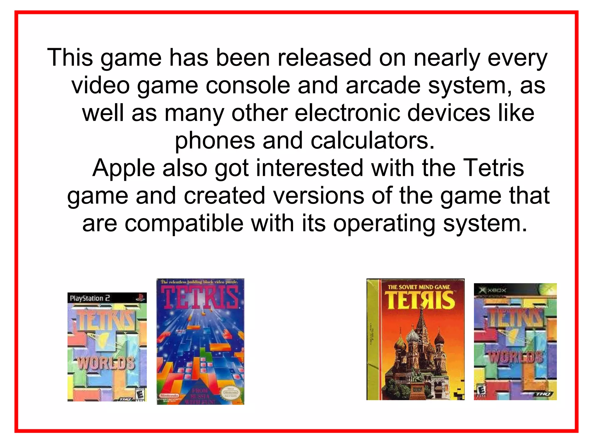 This game has been released on nearly every video game console and arcade system, as well as many other electronic devices like phones and calculators.  Apple also got interested with the Tetris game and created versions of the game that are compatible with its operating system.  