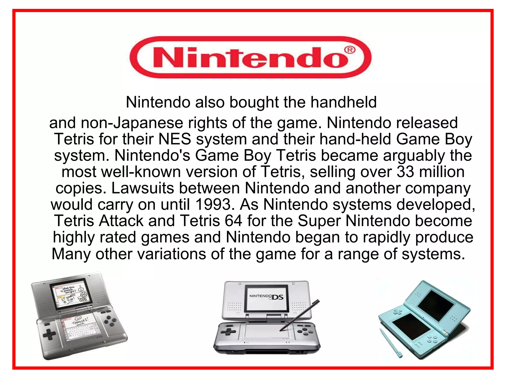 Nintendo also bought the handheld  and non-Japanese rights of the game. Nintendo released Tetris for their NES system and their hand-held Game Boy system. Nintendo's Game Boy Tetris became arguably the most well-known version of Tetris, selling over 33 million copies. Lawsuits between Nintendo and another company would carry on until 1993. As Nintendo systems developed, Tetris Attack and Tetris 64 for the Super Nintendo become highly rated games and Nintendo began to rapidly produce Many other variations of the game for a range of systems.   