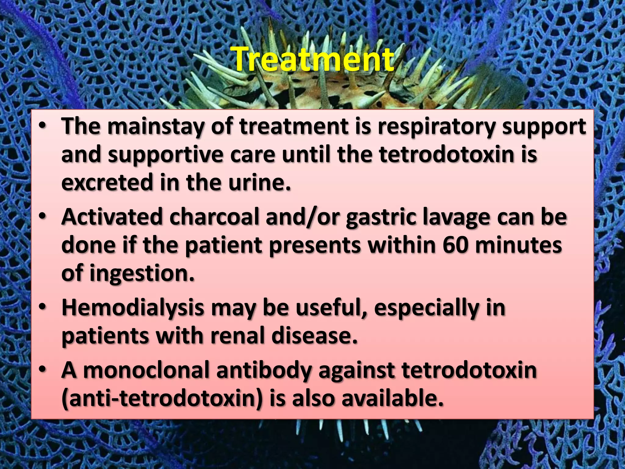 Treatment
• The mainstay of treatment is respiratory support
and supportive care until the tetrodotoxin is
excreted in the urine.
• Activated charcoal and/or gastric lavage can be
done if the patient presents within 60 minutes
of ingestion.
• Hemodialysis may be useful, especially in
patients with renal disease.
• A monoclonal antibody against tetrodotoxin
(anti-tetrodotoxin) is also available.
 