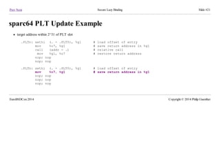 Prev Next Secure Lazy Binding Slide #21
sparc64 PLT Update Example
target address within 2^31 of PLT slot
.PLTn: sethi (. - .PLT0), %g1 # load offset of entry
mov %o7, %g1 # save return address in %g1
call (addr - .) # relative call
mov %g1, %o7 # restore return address
nop; nop
nop; nop
.PLTn: sethi (. - .PLT0), %g1 # load offset of entry
mov %o7, %g1 # save return address in %g1
nop; nop
nop; nop
nop; nop
EuroBSDCon 2014 Copyright © 2014 Philip Guenther
 