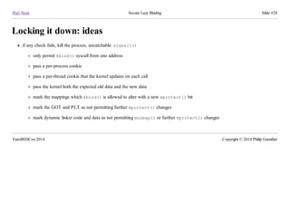 Prev Next Secure Lazy Binding Slide #28
Locking it down: ideas
if any check fails, kill the process, uncatchable: sigexit()
only permit kbind() syscall from one address
pass a per-process cookie
pass a per-thread cookie that the kernel updates on each call
pass the kernel both the expected old data and the new data
mark the mappings which kbind() is allowed to alter with a new mprotect() bit
mark the GOT and PLT as not permitting further mprotect() changes
mark dynamic linker code and data as not permitting munmap() or further mprotect() changes
EuroBSDCon 2014 Copyright © 2014 Philip Guenther
 