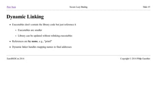 Prev Next Secure Lazy Binding Slide #5
Dynamic Linking
Executables don't contain the library code but just reference it
Executables are smaller
Library can be updated without relinking executables
References are by name, e.g., "printf"
Dynamic linker handles mapping names to final addresses
EuroBSDCon 2014 Copyright © 2014 Philip Guenther
 