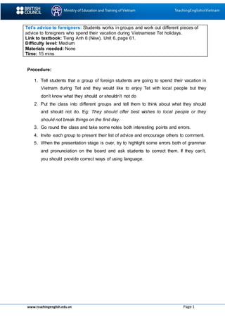 www.teachingenglish.edu.vn Page 1
Tet’s advice to foreigners: Students works in groups and work out different pieces of
advice to foreigners who spend their vacation during Vietnamese Tet holidays.
Link to textbook: Tieng Anh 6 (New), Unit 6, page 61.
Difficulty level: Medium
Materials needed: None
Time: 15 mins
Procedure:
1. Tell students that a group of foreign students are going to spend their vacation in
Vietnam during Tet and they would like to enjoy Tet with local people but they
don’t know what they should or shouldn’t not do
2. Put the class into different groups and tell them to think about what they should
and should not do. Eg: They should offer best wishes to local people or they
should not break things on the first day.
3. Go round the class and take some notes both interesting points and errors.
4. Invite each group to present their list of advice and encourage others to comment.
5. When the presentation stage is over, try to highlight some errors both of grammar
and pronunciation on the board and ask students to correct them. If they can’t,
you should provide correct ways of using language.
 