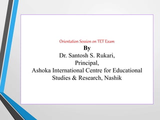 Orientation Session on TET Exam
By
Dr. Santosh S. Rukari,
Principal,
Ashoka International Centre for Educational
Studies & Research, Nashik
 