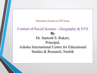Orientation Session on TET Exam
Content of Social Science - Geography & EVS
By
Dr. Santosh S. Rukari,
Principal,
Ashoka International Centre for Educational
Studies & Research, Nashik
 