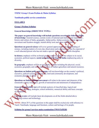 More Materials Visit : www.kalvikadal.com
More Materials Visit : www.kalvikadal.com
TNPSC Group 1 Exam Prelims & Mains Syllabus
Tamilnadu public service commission
SYLLABUS
Group 1 Prelims Syllabus
General Knowledge (OBJECTIVE TYPE):-
The paper on general knowledge will include questions covering the following fields
of knowledge: General science, current events of national and international importance ,
history and culture of India, geography, Indian polity, Indian economy, Indian national
movement and freedom struggle, mental ability tests and other related fields.
Questions on general science will cover general appreciation and understanding of
science, including matters of every day observation and experience as may be expected of
a well educated person who has not made a special study of any scientific discipline.
In history emphasis will be on broad general understanding of the subject in its social,
economic, political aspects; social and cultural heritage of India emphasizing unity in
diversity .
In geography emphasis will be on geography of India including the physical, social,
economic geography and on the main features of Indian agriculture and natural resources.
Questions on Indian polity and economy will test knowledge on the country’s political,
executive, judicial system, panchayat raj, rural and community development, and
economic planning in India.
Questions on Indian national movement will relate to the nature and character of the
nineteenth century resurgence, growth of nationalism and attainment of independence.
General mental ability test will include analysis of classified data, logical and
behavioral reasoning, analogies, school arithmetic, numerical ability and basic concepts
of computers.
Current events will include latest developments on all the fields detailed above
including science and technology.
NOTE: About 20 % of the questions in this paper shall be exclusively with reference to
Tamil, Tamilnadu, language and literature, culture and heritage of its people.
Syllabus for group I services main examination-TWO PAPERS
 