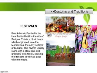 >>Customs and Traditions
FESTIVALS
Bonok-bonok Festival is the
local festival held in the city of
Surigao. This is a ritual dance
which originated from the
Mamanwas, the early settlers
of Surigao. The rhythm usually
starts with a slow beat and
gradually gets faster, causing
the dancers to work at pace
with the music.
 