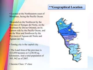 **Geographical Location
• Located at the Northeastern coast of
Mindanao, facing the Pacific Ocean.
•Bounded on the Northwest by the
Province of Surigao del Norte, on the
Southeast by Davao Oriental, on its
Eastern side by the Pacific Ocean, and
on the West and Southwest by the
Provinces of Agusan del Norte and
Agusan del Sur.
• Tandag city is the capital city.
• The Land Area of the province is
523,050 hectares or 5,230.50 sq.
kilometers. And a total population of
505, 942 as of 2007.
• Income Class: 1st class
 