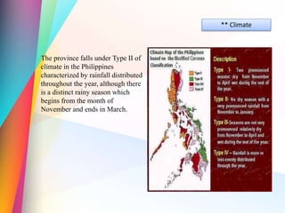 ** Climate
The province falls under Type II of
climate in the Philippines
characterized by rainfall distributed
throughout the year, although there
is a distinct rainy season which
begins from the month of
November and ends in March.
 