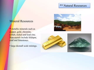 ** Natural Resources
Mineral Resources
• metallic minerals such as
copper, gold, chromite,
cobalt, nickel and lead zinc.
Non-metals include feldspar,
coal and limestones.
• large &small scale minings.
 
