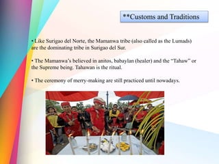 **Customs and Traditions
• Like Surigao del Norte, the Mamanwa tribe (also called as the Lumads)
are the dominating tribe in Surigao del Sur.
• The Mamanwa’s believed in anitos, babaylan (healer) and the “Tahaw” or
the Supreme being. Tahawan is the ritual.
• The ceremony of merry-making are still practiced until nowadays.
 