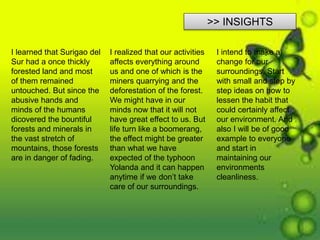 >> INSIGHTS
I learned that Surigao del
Sur had a once thickly
forested land and most
of them remained
untouched. But since the
abusive hands and
minds of the humans
dicovered the bountiful
forests and minerals in
the vast stretch of
mountains, those forests
are in danger of fading.
I realized that our activities
affects everything around
us and one of which is the
miners quarrying and the
deforestation of the forest.
We might have in our
minds now that it will not
have great effect to us. But
life turn like a boomerang,
the effect might be greater
than what we have
expected of the typhoon
Yolanda and it can happen
anytime if we don’t take
care of our surroundings.
I intend to make a
change for our
surroundings. Start
with small and step by
step ideas on how to
lessen the habit that
could certainly affect
our environment. And
also I will be of good
example to everyone
and start in
maintaining our
environments
cleanliness.
 
