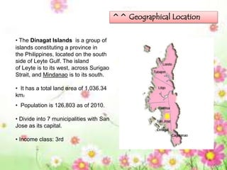 ^^ Geographical Location
• The Dinagat Islands is a group of
islands constituting a province in
the Philippines, located on the south
side of Leyte Gulf. The island
of Leyte is to its west, across Surigao
Strait, and Mindanao is to its south.
• It has a total land area of 1,036.34
km2
• Population is 126,803 as of 2010.
• Divide into 7 municipalities with San
Jose as its capital.
• Income class: 3rd
 