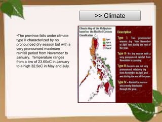 >> Climate
•The province falls under climate
type II characterized by no
pronounced dry season but with a
very pronounced maximum
rainfall period from November to
January. Temperature ranges
from a low of 23.60oC in January
to a high 32.5oC in May and July.
 