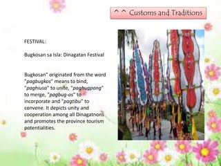 ^^ Customs and Traditions
FESTIVAL:
Bugkosan sa Isla: Dinagatan Festival
Bugkosan" originated from the word
"pagbugkos" means to bind,
"paghiusa" to unite, "paghugpong"
to merge, "pagbug-os" to
incorporate and "pagtibu" to
convene. It depicts unity and
cooperation among all Dinagatnons
and promotes the province tourism
potentialities.
 