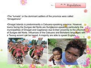 ^^ Population
•The “lumads” or the dominant settlers of the province were called
“Dinagatnons”
•Dinagat Islands is predominantly a Cebuano-speaking province. However,
towns facing the Surigao del Norte are Surigaonon-speaking particularly the
municipalities of Dinagat and Cagdianao due to their proximity to the province
of Surigao del Norte. Influences of the Cebuano and Boholano languages with
a Tausug accent can be traced. A majority are able to speak English.
 