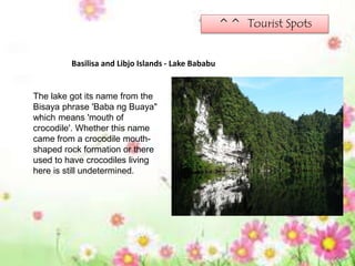 ^^ Tourist Spots
Basilisa and Libjo Islands - Lake Bababu
The lake got its name from the
Bisaya phrase 'Baba ng Buaya"
which means 'mouth of
crocodile'. Whether this name
came from a crocodile mouth-
shaped rock formation or there
used to have crocodiles living
here is still undetermined.
 