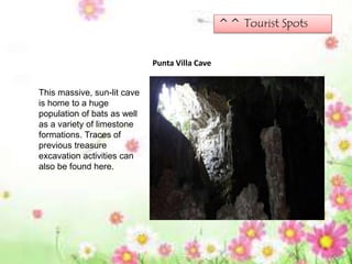 ^^ Tourist Spots
Punta Villa Cave
This massive, sun-lit cave
is home to a huge
population of bats as well
as a variety of limestone
formations. Traces of
previous treasure
excavation activities can
also be found here.
 