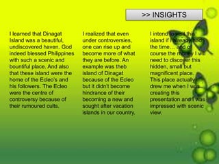 >> INSIGHTS
I learned that Dinagat
Island was a beautiful,
undiscovered haven. God
indeed blessed Philippines
with such a scenic and
bountiful place. And also
that these island were the
home of the Ecleo’s and
his followers. The Ecleo
were the centre of
controversy because of
their rumoured cults.
I realized that even
under controversies,
one can rise up and
become more of what
they are before. An
example was theb
island of Dinagat
because of the Ecleo
but it didn’t become
hindrance of their
becoming a new and
sought after vacation
islands in our country.
I intend to visit this
island if I already had
the time… and of
course the money I will
need to discover this
hidden, small but
magnificent place.
This place actually
drew me when I was
creating this
presentation and I was
impressed with scenic
view.
 