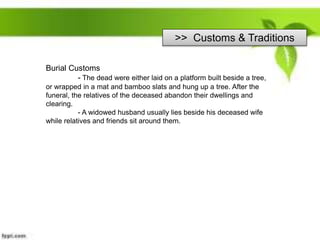 >> Customs & Traditions
Burial Customs
- The dead were either laid on a platform built beside a tree,
or wrapped in a mat and bamboo slats and hung up a tree. After the
funeral, the relatives of the deceased abandon their dwellings and
clearing.
- A widowed husband usually lies beside his deceased wife
while relatives and friends sit around them.
 