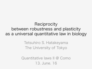 Reciprocity
between robustness and plasticity
as a universal quantitative law in biology
Tetsuhiro S. Hatakeyama
The University of Tokyo
Quantitative laws II @ Como
13. June. 16
 