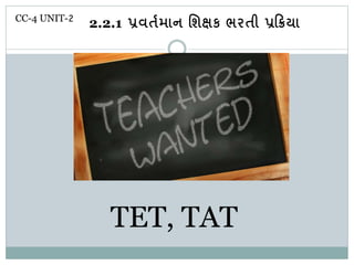 TET, TAT
CC-4 UNIT-2
2.2.1 પ્રવર્તમાન શિક્ષક ભરર્ી પ્રક્રિયા ા
 