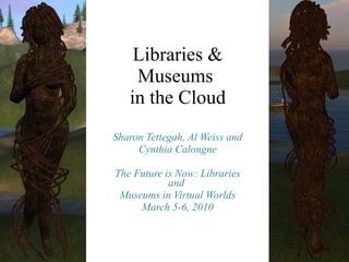 Libraries & Museums  in the Cloud Sharon Tettegah, Al Weiss and Cynthia Calongne The Future is Now: Libraries and  Museums in Virtual Worlds March 5-6, 2010 