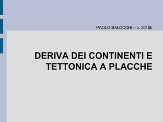DERIVA DEI CONTINENTI E
TETTONICA A PLACCHE
PAOLO BALOCCHI – v. 2015bPAOLO BALOCCHI – v. 2015b
 