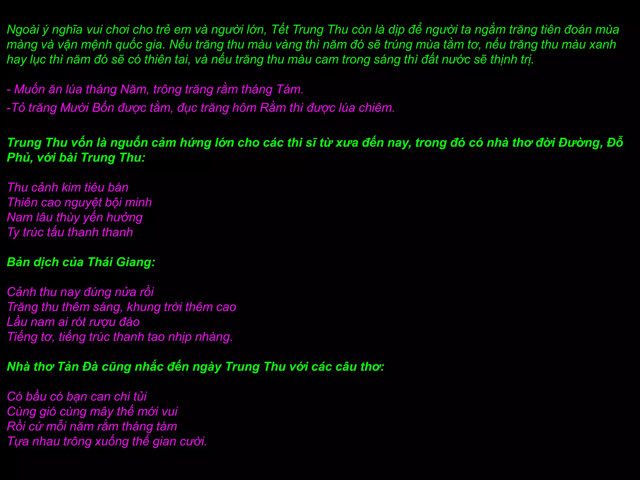Ngoài ý nghĩa vui chơi cho trẻ em và người lớn, Tết Trung Thu còn là dịp để người ta ngắm trăng tiên đoán mùa
màng và vận mệnh quốc gia. Nếu trăng thu màu vàng thì năm đó sẽ trúng mùa tằm tơ, nếu trăng thu màu xanh
hay lục thì năm đó sẽ có thiên tai, và nếu trăng thu màu cam trong sáng thì đất nước sẽ thịnh trị.

- Muốn ăn lúa tháng Năm, trông trăng rằm tháng Tám.
-Tỏ trăng Mười Bốn được tằm, đục trăng hôm Rằm thì được lúa chiêm.

Trung Thu vốn là nguốn cảm hứng lớn cho các thi sĩ từ xưa đến nay, trong đó có nhà thơ đời Đường, Đỗ
Phủ, với bài Trung Thu:

Thu cảnh kim tiêu bán
Thiên cao nguyệt bội minh
Nam lâu thùy yến hưởng
Ty trúc tấu thanh thanh

Bản dịch của Thái Giang:

Cảnh thu nay đúng nửa rồi
Trăng thu thêm sáng, khung trời thêm cao
Lầu nam ai rót rượu đào
Tiếng tơ, tiếng trúc thanh tao nhịp nhàng.

Nhà thơ Tản Đà cũng nhắc đến ngày Trung Thu với các câu thơ:

Có bầu có bạn can chi tủi
Cùng gió cùng mây thế mới vui
Rồi cứ mỗi năm rằm tháng tám
Tựa nhau trông xuống thế gian cười.
 
