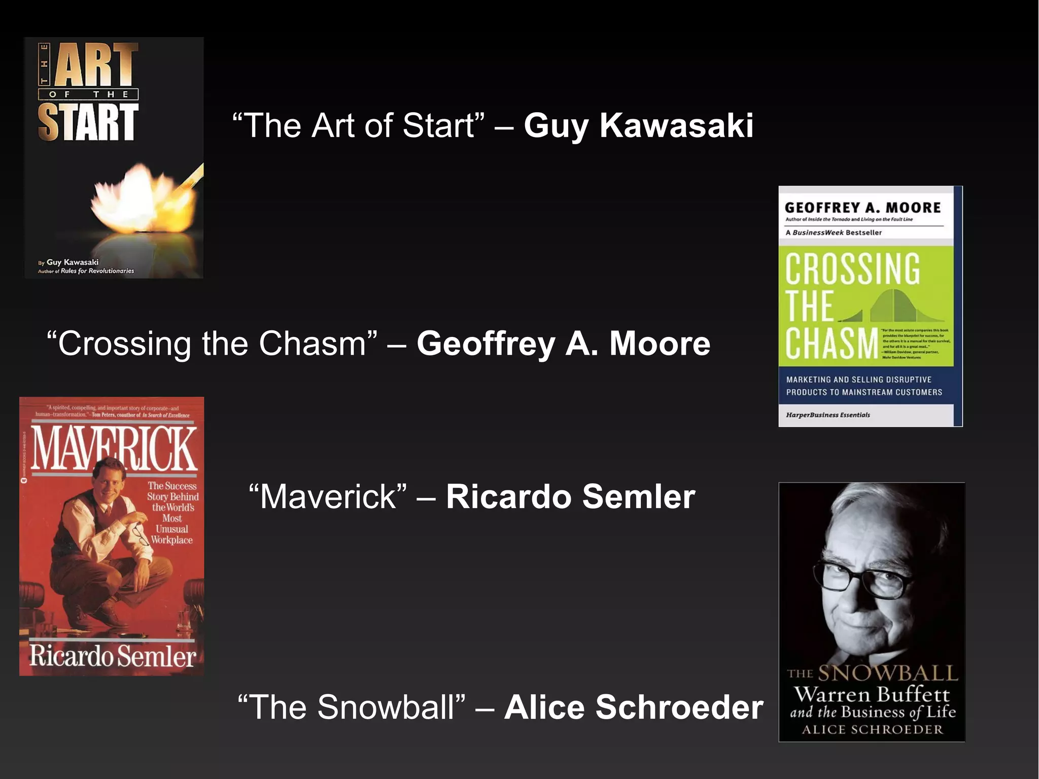 “The Art of Start” – Guy Kawasaki
“Crossing the Chasm” – Geoffrey A. Moore
“Maverick” – Ricardo Semler
“The Snowball” – Alice Schroeder
 