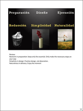 Review:
Restraint in preparation: keep only the essential. Only make the necessary stops on
your way
Simplicity in design: Practice design, not decoration.
Naturalness in delivery: Enjoy the moment




                                                                                      77
 