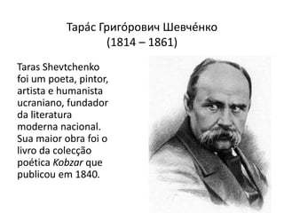 Тарáс Григóрович Шевчéнко(1814 – 1861)Taras Shevtchenko foi um poeta, pintor, artista e humanista ucraniano, fundador da literatura moderna nacional. Sua maior obra foi o livro da colecção poética Kobzar que publicou em 1840.