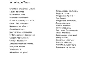 A noite de TarasLevanta-se a nuvem do LemanoE outra do campoUcrânia ficou tristeMas esse é seu destino.Ficou triste, começou a chorar, Como criança pequena.Ninguém a vai salvar...Cossacos morrem, Morre a fama, a nossa casaE não há por onde desaparecerCrescem não baptizadosCrianças dos cossacosJuntos estão sem casamento, Sem padre morremVenderam a féNão deixam ir à igreja! Встає хмара з-за Лиману,А другая з поля,Зажурилась Україна — Така її доля!Зажурилась, заплакала,Як мала дитина.Ніхто її не рятує...Козачество гине,Гине слава, батьківщина,Немає де дітись.Виростають нехрещеніКозацькії діти,Кохаються невінчані,Без попа ховають,Запродана жидам віра,В церкву не пускають!