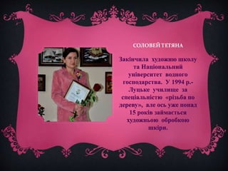 СОЛОВЕЙ ТЕТЯНА 
Закінчила художню школу 
та Національний 
університет водного 
господарства. У 1994 р.- 
Луцьке училище за 
спеціальністю «різьба по 
дереву», але ось уже понад 
15 років займається 
художньою обробкою 
шкіри. 
 
