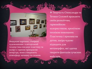  Творчість Олександра та 
Тетяни Соловей вражають 
своїм розмаїттям, 
гармонійною 
колористикою, кропіткою 
технікою виконання. 
Пластична і приємна на 
дотик, шкіра чудово 
підходить для 
метаморфоз, які здатна 
творити фантазія сучасних 
майстрів. 
Вишукані картини, створені 
художниками в авторський 
техніці (яка поєднує пластику та 
колір) є гарною прикрасою 
інтер’єру, вони створюють 
атмосферу затишку та спокою. 
 