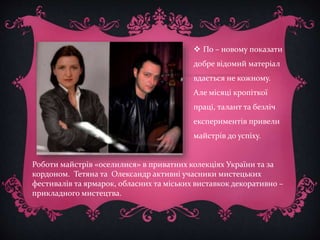  По – новому показати 
добре відомий матеріал 
вдається не кожному. 
Але місяці кропіткої 
праці, талант та безліч 
експериментів привели 
майстрів до успіху. 
Роботи майстрів «оселилися» в приватних колекціях України та за 
кордоном. Тетяна та Олександр активні учасники мистецьких 
фестивалів та ярмарок, обласних та міських виставкок декоративно – 
прикладного мистецтва. 
 