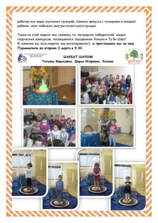 ребятам все виды мыльных пузырей, показал фокусы с пузырями и каждый
ребенок смог побывать внутри гигантского пузыря.
Также на этой неделе мы, наконец-то, наградили победителей наших
творческих конкурсов, посвященных праздникам Ханука и Ту би Шват!
И, конечно же, всю неделю мы репетировали и приглашаем вас на наш
Пуримшпиль во вторник 3 марта в 9.30.
ШАББАТ ШАЛОМ!
Татьяна Борисовна, Дарья Игоревна, Ксения.
 