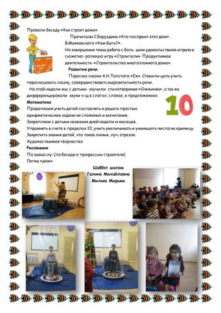 Провели беседу «Как строят дома».
Прочитали С.Баруздина «Кто построил этот дом»,
В.Маяковского «Кем быть?».
На завершение темы ребята с боль шим удовольствием играли в
сюжетно- ролевую игру «Строители». Продуктивная
деятельность: «Строительство многоэтажного дома».
Развитие речи.
Пересказ сказки А.Н.Толстого «Еж». Ставили цель учить
пересказывать сказку, совершенствовать выразительность речи.
На этой недели мы с детьми заучили стихотворения «Снежинка», а так же
дифференцировали звуки ч-щ в слогах, словах, в предложениях.
Математика
Продолжаем учить детей составлять и решать простые
арифметические задачи на сложение и вычитание.
Закрепляем с детьми названия дней недели и месяцев.
Упражнять в счете в пределах 10, учить увеличивать и уменьшать число на единицу.
Закрепить знания детей, что такое линия, луч, отрезок.
Художественное творчество
Рисование
По замыслу: (по беседе о профессии строителя)
Лепка «дом».
Шаббат шалом
Галина Михайловна
Милька Мирьям
 