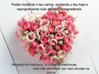 Podes modificar o teu carma, aceitando o teu hoje e reprogramando tuas atitudes desagradáveis. Ninguém te machuca, tu é que te machucas,  mas não percebes; por isso acusas os outros. 